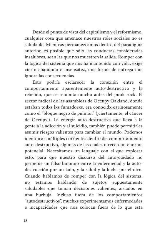Desde el punto de vista del capitalismo y el reformismo, cualquier cosa que amenace nuestros roles sociales no es saludable. Mientras permanezcamos dentro del paradigma anterior, es posible que s6lo las conductas consideradas insalubres, sean las que nos muestren la salida. Romper con la Iégica del sistema que nos ha mantenido con vida, exige cierto abandono e insensatez, una forma de entrega que ignora las consecuencias.  Esto podria esclarecer la conexion entre el comportamiento aparentemente auto-destructivo y la rebelién, que se remonta mucho antes del punk rock. El sector radical de las asambleas de Occupy Oakland, donde estaban todxs Ixs fumadorxs, era conocidx carifosamente como el “bloque negro de pulmén” (jciertamente, el cincer de Occupy!). La energia auto-destructiva que lleva a la gente a la adiccién y al suicidio, también puede permitirles asumir riesgos valientes para cambiar el mundo. Podemos identificar maltiples corrientes dentro del comportamiento auto-destructivo, algunas de las cuales ofrecen un enorme potencial. Necesitamos un lenguaje con el que explorar esto, para que nuestro discurso del auto-cuidado no perpetiie un falso binomio entre la enfermedad y la auto- destruccién por un lado, y la salud y la lucha por el otro. Cuando hablamos de romper con la légica del sistema, no estamos hablando de sujetos supuestamente saludables que toman decisiones valientes, aislados en una burbuja. Incluso fuera de los comportamientos “autodestructivos’, muchxs experimentamos enfermedades ¢ incapacidades que nos colocan fuera de lo que esta  18 